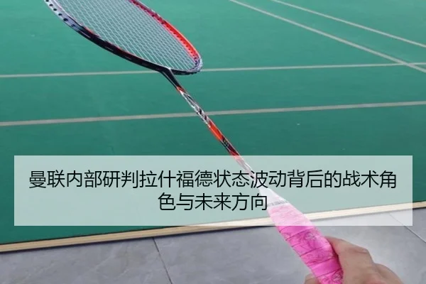 曼联内部研判拉什福德状态波动背后的战术角色与未来方向