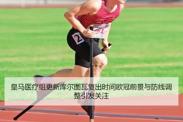 皇马医疗组更新库尔图瓦复出时间欧冠前景与防线调整引发关注 - kaiyun