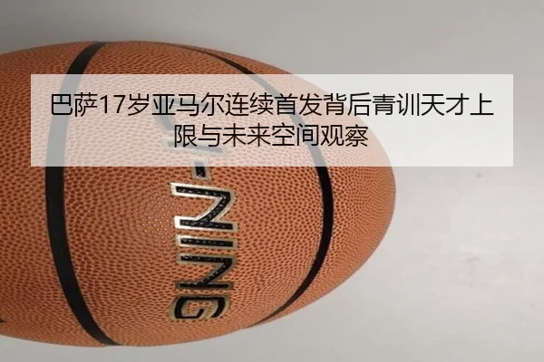 巴萨17岁亚马尔连续首发背后青训天才上限与未来空间观察